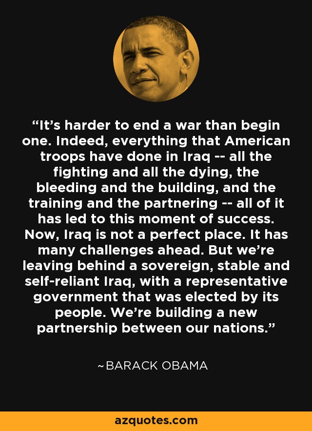 It's harder to end a war than begin one. Indeed, everything that American troops have done in Iraq -- all the fighting and all the dying, the bleeding and the building, and the training and the partnering -- all of it has led to this moment of success. Now, Iraq is not a perfect place. It has many challenges ahead. But we're leaving behind a sovereign, stable and self-reliant Iraq, with a representative government that was elected by its people. We're building a new partnership between our nations. - Barack Obama