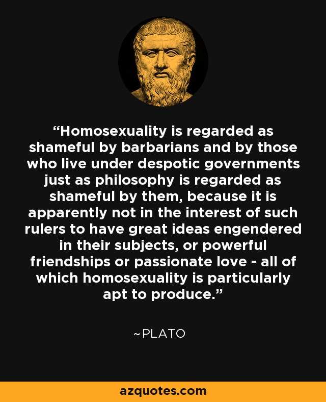 Homosexuality is regarded as shameful by barbarians and by those who live under despotic governments just as philosophy is regarded as shameful by them, because it is apparently not in the interest of such rulers to have great ideas engendered in their subjects, or powerful friendships or passionate love - all of which homosexuality is particularly apt to produce. - Plato