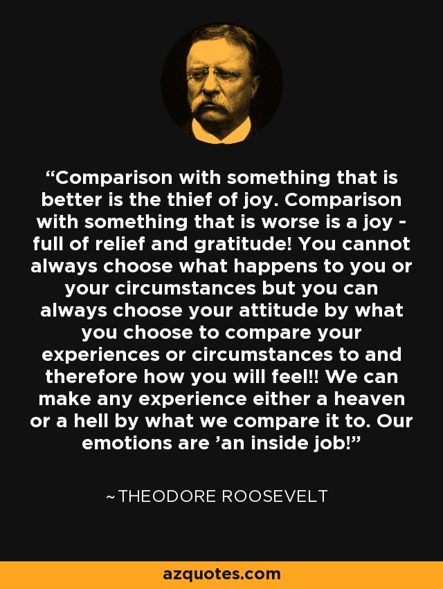 Comparison with something that is better is the thief of joy. Comparison with something that is worse is a joy - full of relief and gratitude! You cannot always choose what happens to you or your circumstances but you can always choose your attitude by what you choose to compare your experiences or circumstances to and therefore how you will feel!! We can make any experience either a heaven or a hell by what we compare it to. Our emotions are 'an inside job!' - Theodore Roosevelt