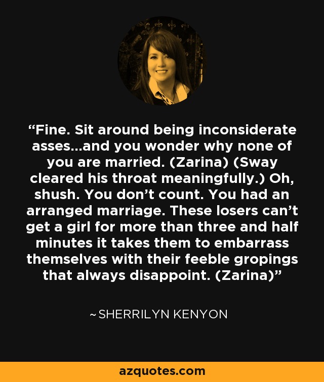 Fine. Sit around being inconsiderate asses…and you wonder why none of you are married. (Zarina) (Sway cleared his throat meaningfully.) Oh, shush. You don’t count. You had an arranged marriage. These losers can’t get a girl for more than three and half minutes it takes them to embarrass themselves with their feeble gropings that always disappoint. (Zarina) - Sherrilyn Kenyon