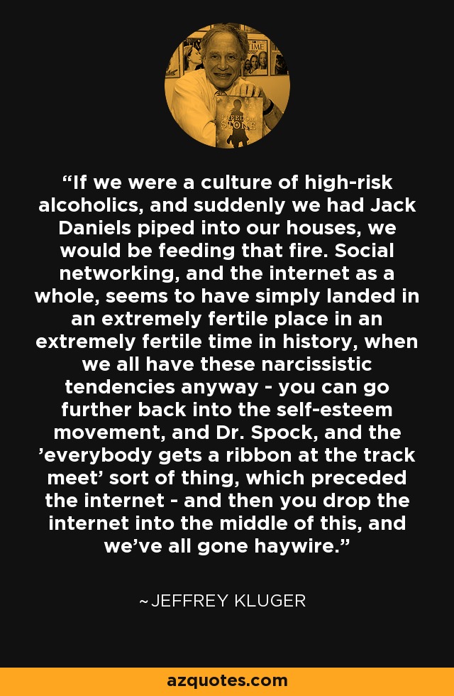 If we were a culture of high-risk alcoholics, and suddenly we had Jack Daniels piped into our houses, we would be feeding that fire. Social networking, and the internet as a whole, seems to have simply landed in an extremely fertile place in an extremely fertile time in history, when we all have these narcissistic tendencies anyway - you can go further back into the self-esteem movement, and Dr. Spock, and the 'everybody gets a ribbon at the track meet' sort of thing, which preceded the internet - and then you drop the internet into the middle of this, and we've all gone haywire. - Jeffrey Kluger