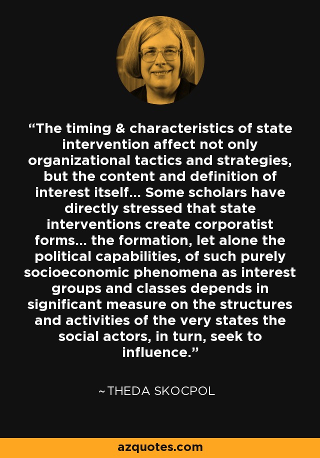 The timing & characteristics of state intervention affect not only organizational tactics and strategies, but the content and definition of interest itself... Some scholars have directly stressed that state interventions create corporatist forms... the formation, let alone the political capabilities, of such purely socioeconomic phenomena as interest groups and classes depends in significant measure on the structures and activities of the very states the social actors, in turn, seek to influence. - Theda Skocpol
