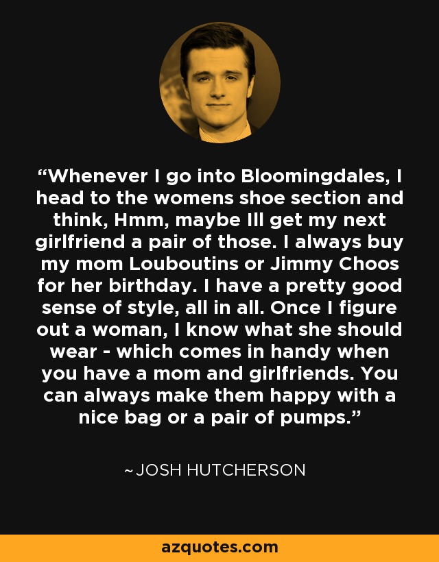 Whenever I go into Bloomingdales, I head to the womens shoe section and think, Hmm, maybe Ill get my next girlfriend a pair of those. I always buy my mom Louboutins or Jimmy Choos for her birthday. I have a pretty good sense of style, all in all. Once I figure out a woman, I know what she should wear - which comes in handy when you have a mom and girlfriends. You can always make them happy with a nice bag or a pair of pumps. - Josh Hutcherson