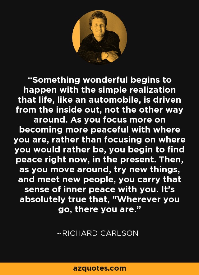 Something wonderful begins to happen with the simple realization that life, like an automobile, is driven from the inside out, not the other way around. As you focus more on becoming more peaceful with where you are, rather than focusing on where you would rather be, you begin to find peace right now, in the present. Then, as you move around, try new things, and meet new people, you carry that sense of inner peace with you. It's absolutely true that, 