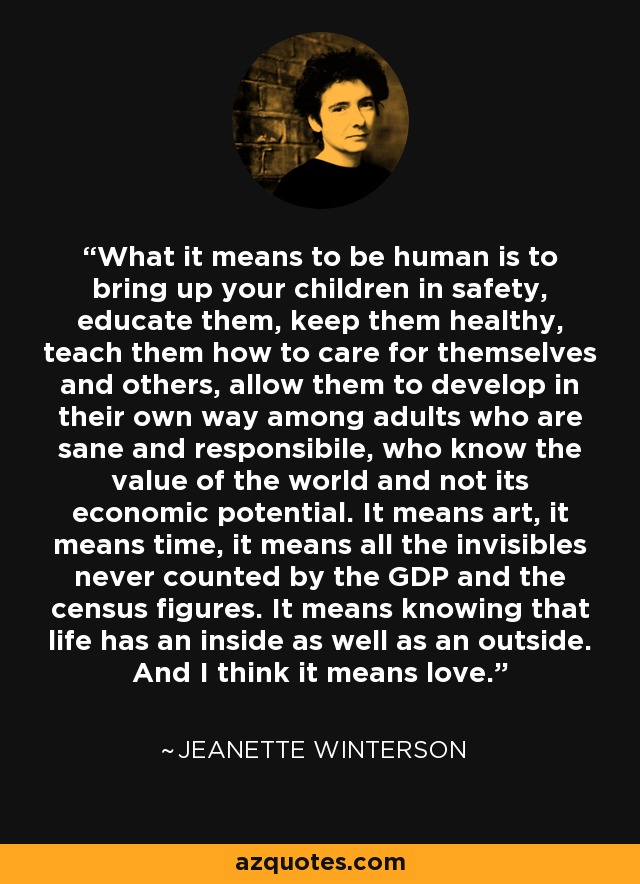 What it means to be human is to bring up your children in safety, educate them, keep them healthy, teach them how to care for themselves and others, allow them to develop in their own way among adults who are sane and responsibile, who know the value of the world and not its economic potential. It means art, it means time, it means all the invisibles never counted by the GDP and the census figures. It means knowing that life has an inside as well as an outside. And I think it means love. - Jeanette Winterson