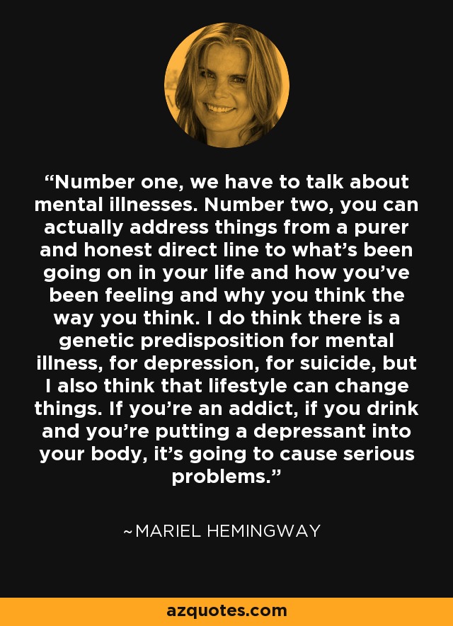 Number one, we have to talk about mental illnesses. Number two, you can actually address things from a purer and honest direct line to what's been going on in your life and how you've been feeling and why you think the way you think. I do think there is a genetic predisposition for mental illness, for depression, for suicide, but I also think that lifestyle can change things. If you're an addict, if you drink and you're putting a depressant into your body, it's going to cause serious problems. - Mariel Hemingway