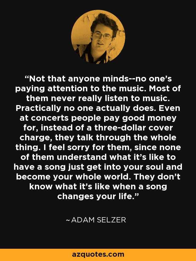 Not that anyone minds--no one's paying attention to the music. Most of them never really listen to music. Practically no one actually does. Even at concerts people pay good money for, instead of a three-dollar cover charge, they talk through the whole thing. I feel sorry for them, since none of them understand what it's like to have a song just get into your soul and become your whole world. They don't know what it's like when a song changes your life. - Adam Selzer