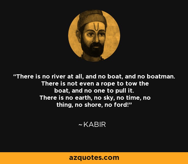 There is no river at all, and no boat, and no boatman. There is not even a rope to tow the boat, and no one to pull it. There is no earth, no sky, no time, no thing, no shore, no ford! - Kabir
