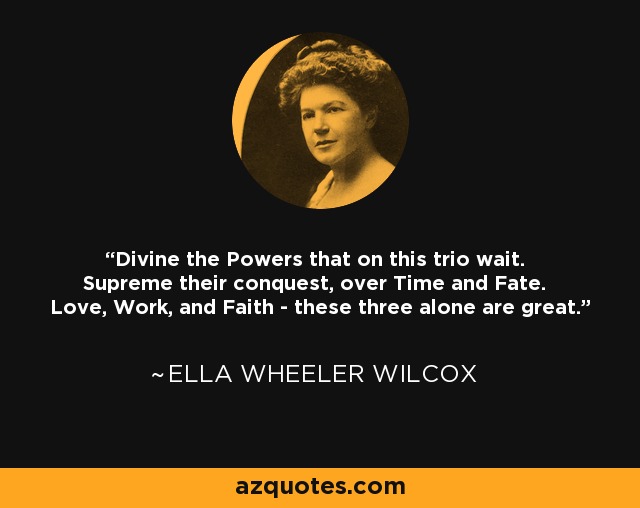 Divine the Powers that on this trio wait. Supreme their conquest, over Time and Fate. Love, Work, and Faith - these three alone are great. - Ella Wheeler Wilcox