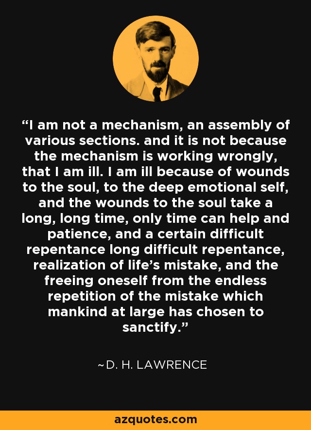 I am not a mechanism, an assembly of various sections. and it is not because the mechanism is working wrongly, that I am ill. I am ill because of wounds to the soul, to the deep emotional self, and the wounds to the soul take a long, long time, only time can help and patience, and a certain difficult repentance long difficult repentance, realization of life’s mistake, and the freeing oneself from the endless repetition of the mistake which mankind at large has chosen to sanctify. - D. H. Lawrence