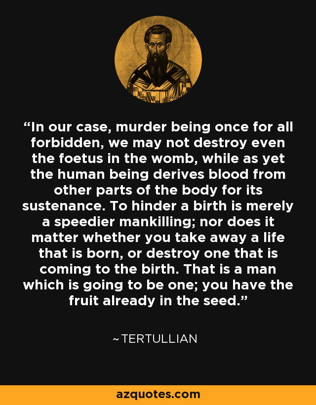 In our case, murder being once for all forbidden, we may not destroy even the foetus in the womb, while as yet the human being derives blood from other parts of the body for its sustenance. To hinder a birth is merely a speedier mankilling; nor does it matter whether you take away a life that is born, or destroy one that is coming to the birth. That is a man which is going to be one; you have the fruit already in the seed. - Tertullian