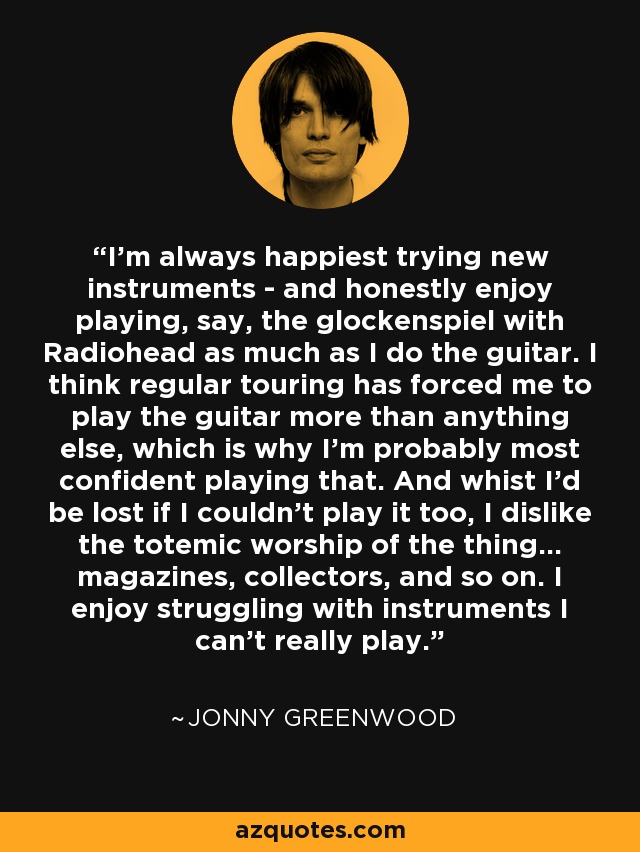 I'm always happiest trying new instruments - and honestly enjoy playing, say, the glockenspiel with Radiohead as much as I do the guitar. I think regular touring has forced me to play the guitar more than anything else, which is why I'm probably most confident playing that. And whist I'd be lost if I couldn't play it too, I dislike the totemic worship of the thing... magazines, collectors, and so on. I enjoy struggling with instruments I can't really play. - Jonny Greenwood