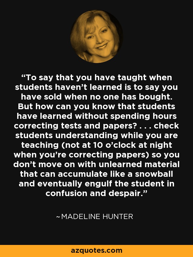 To say that you have taught when students haven't learned is to say you have sold when no one has bought. But how can you know that students have learned without spending hours correcting tests and papers? . . . check students understanding while you are teaching (not at 10 o'clock at night when you're correcting papers) so you don't move on with unlearned material that can accumulate like a snowball and eventually engulf the student in confusion and despair. - Madeline Hunter