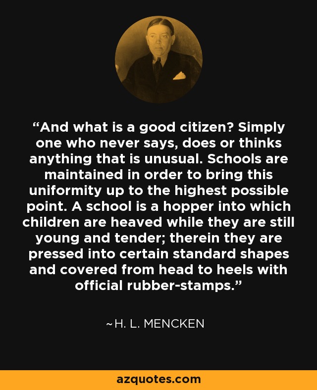 And what is a good citizen? Simply one who never says, does or thinks anything that is unusual. Schools are maintained in order to bring this uniformity up to the highest possible point. A school is a hopper into which children are heaved while they are still young and tender; therein they are pressed into certain standard shapes and covered from head to heels with official rubber-stamps. - H. L. Mencken