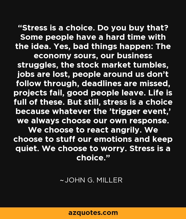 Stress is a choice. Do you buy that? Some people have a hard time with the idea. Yes, bad things happen: The economy sours, our business struggles, the stock market tumbles, jobs are lost, people around us don't follow through, deadlines are missed, projects fail, good people leave. Life is full of these. But still, stress is a choice because whatever the 'trigger event,' we always choose our own response. We choose to react angrily. We choose to stuff our emotions and keep quiet. We choose to worry. Stress is a choice. - John G. Miller