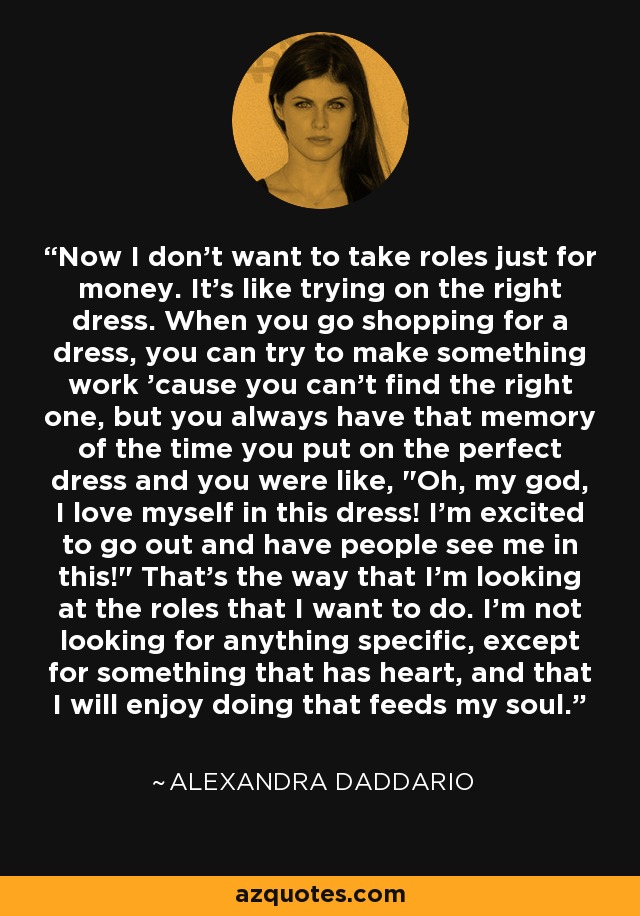 Now I don't want to take roles just for money. It's like trying on the right dress. When you go shopping for a dress, you can try to make something work 'cause you can't find the right one, but you always have that memory of the time you put on the perfect dress and you were like, 