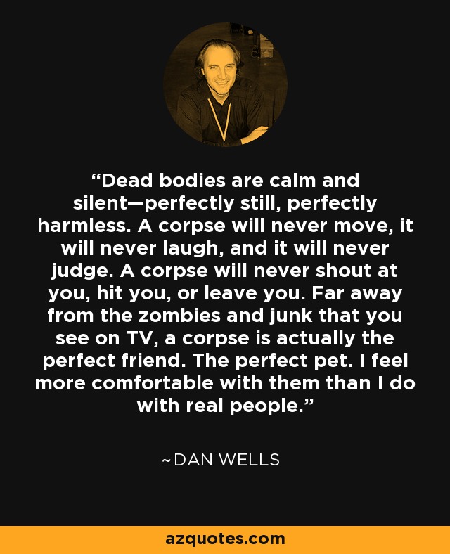 Dead bodies are calm and silent—perfectly still, perfectly harmless. A corpse will never move, it will never laugh, and it will never judge. A corpse will never shout at you, hit you, or leave you. Far away from the zombies and junk that you see on TV, a corpse is actually the perfect friend. The perfect pet. I feel more comfortable with them than I do with real people. - Dan Wells