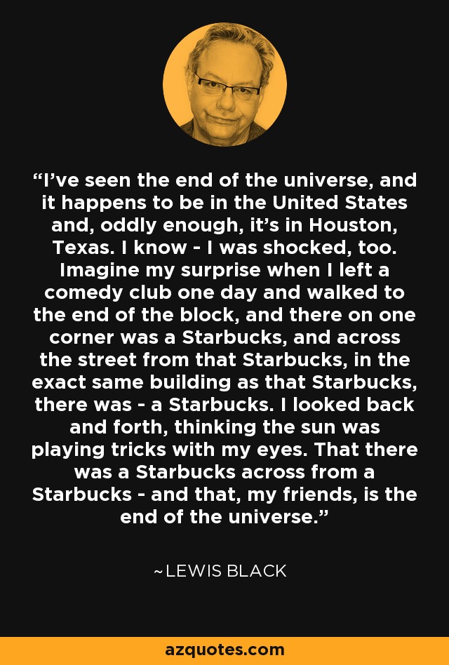 I've seen the end of the universe, and it happens to be in the United States and, oddly enough, it's in Houston, Texas. I know - I was shocked, too. Imagine my surprise when I left a comedy club one day and walked to the end of the block, and there on one corner was a Starbucks, and across the street from that Starbucks, in the exact same building as that Starbucks, there was - a Starbucks. I looked back and forth, thinking the sun was playing tricks with my eyes. That there was a Starbucks across from a Starbucks - and that, my friends, is the end of the universe. - Lewis Black