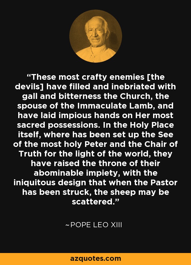 These most crafty enemies [the devils] have filled and inebriated with gall and bitterness the Church, the spouse of the Immaculate Lamb, and have laid impious hands on Her most sacred possessions. In the Holy Place itself, where has been set up the See of the most holy Peter and the Chair of Truth for the light of the world, they have raised the throne of their abominable impiety, with the iniquitous design that when the Pastor has been struck, the sheep may be scattered. - Pope Leo XIII