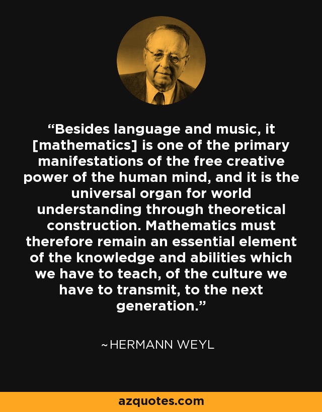 Besides language and music, it [mathematics] is one of the primary manifestations of the free creative power of the human mind, and it is the universal organ for world understanding through theoretical construction. Mathematics must therefore remain an essential element of the knowledge and abilities which we have to teach, of the culture we have to transmit, to the next generation. - Hermann Weyl