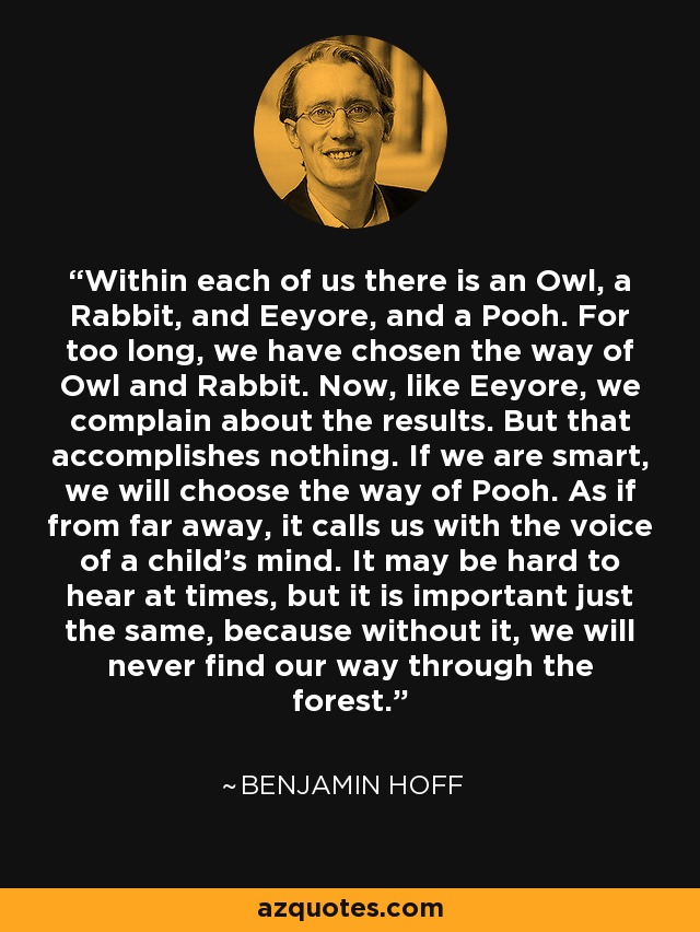 Within each of us there is an Owl, a Rabbit, and Eeyore, and a Pooh. For too long, we have chosen the way of Owl and Rabbit. Now, like Eeyore, we complain about the results. But that accomplishes nothing. If we are smart, we will choose the way of Pooh. As if from far away, it calls us with the voice of a child's mind. It may be hard to hear at times, but it is important just the same, because without it, we will never find our way through the forest. - Benjamin Hoff