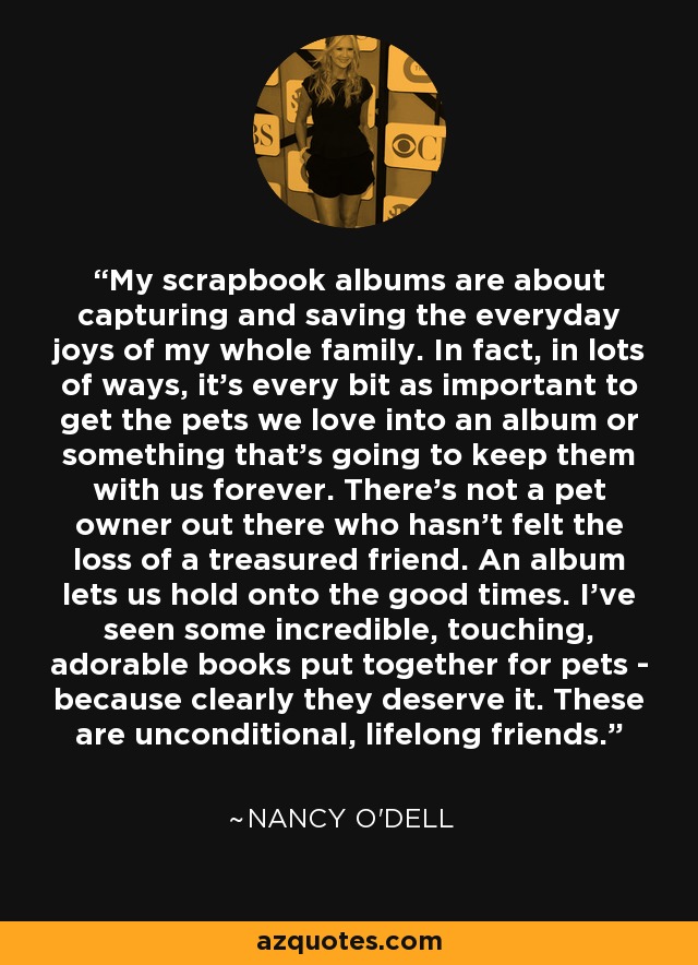 My scrapbook albums are about capturing and saving the everyday joys of my whole family. In fact, in lots of ways, it's every bit as important to get the pets we love into an album or something that's going to keep them with us forever. There's not a pet owner out there who hasn't felt the loss of a treasured friend. An album lets us hold onto the good times. I've seen some incredible, touching, adorable books put together for pets - because clearly they deserve it. These are unconditional, lifelong friends. - Nancy O'Dell