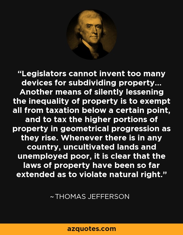 Legislators cannot invent too many devices for subdividing property... Another means of silently lessening the inequality of property is to exempt all from taxation below a certain point, and to tax the higher portions of property in geometrical progression as they rise. Whenever there is in any country, uncultivated lands and unemployed poor, it is clear that the laws of property have been so far extended as to violate natural right. - Thomas Jefferson
