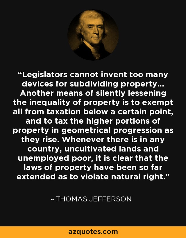 Legislators cannot invent too many devices for subdividing property... Another means of silently lessening the inequality of property is to exempt all from taxation below a certain point, and to tax the higher portions of property in geometrical progression as they rise. Whenever there is in any country, uncultivated lands and unemployed poor, it is clear that the laws of property have been so far extended as to violate natural right. - Thomas Jefferson