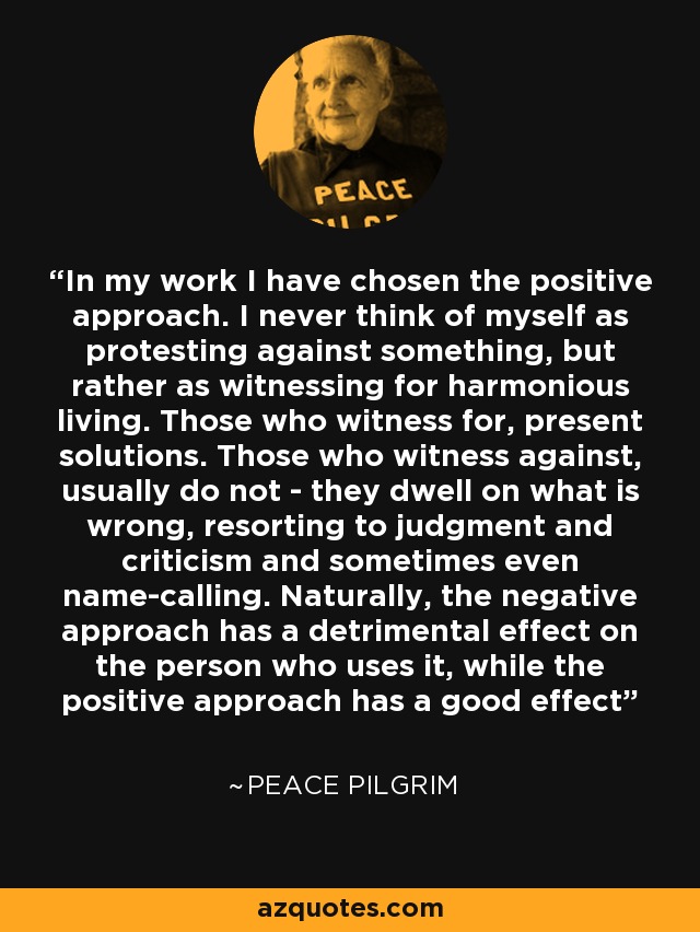 In my work I have chosen the positive approach. I never think of myself as protesting against something, but rather as witnessing for harmonious living. Those who witness for, present solutions. Those who witness against, usually do not - they dwell on what is wrong, resorting to judgment and criticism and sometimes even name-calling. Naturally, the negative approach has a detrimental effect on the person who uses it, while the positive approach has a good effect - Peace Pilgrim