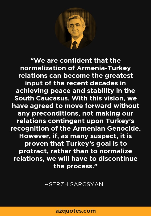 We are confident that the normalization of Armenia-Turkey relations can become the greatest input of the recent decades in achieving peace and stability in the South Caucasus. With this vision, we have agreed to move forward without any preconditions, not making our relations contingent upon Turkey's recognition of the Armenian Genocide. However, if, as many suspect, it is proven that Turkey's goal is to protract, rather than to normalize relations, we will have to discontinue the process. - Serzh Sargsyan