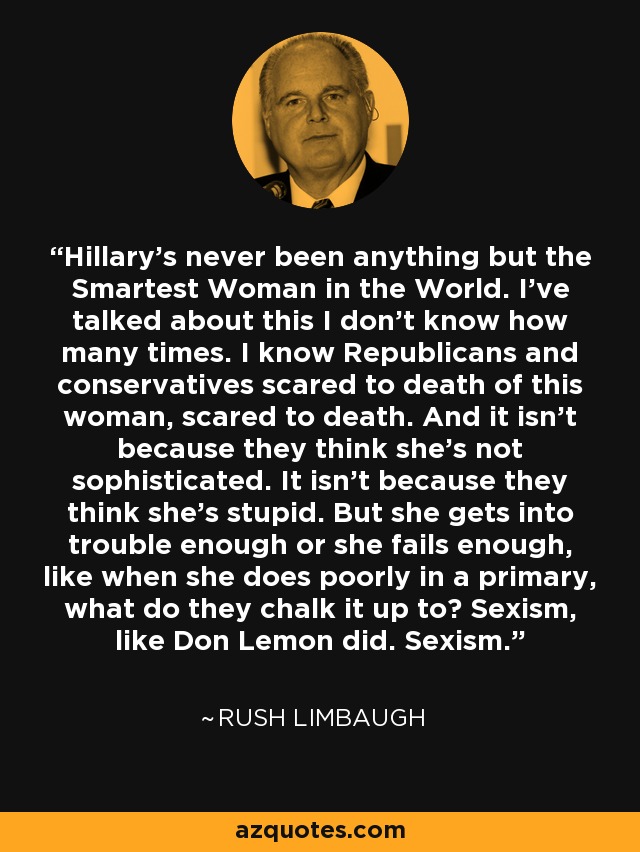 Hillary's never been anything but the Smartest Woman in the World. I've talked about this I don't know how many times. I know Republicans and conservatives scared to death of this woman, scared to death. And it isn't because they think she's not sophisticated. It isn't because they think she's stupid. But she gets into trouble enough or she fails enough, like when she does poorly in a primary, what do they chalk it up to? Sexism, like Don Lemon did. Sexism. - Rush Limbaugh