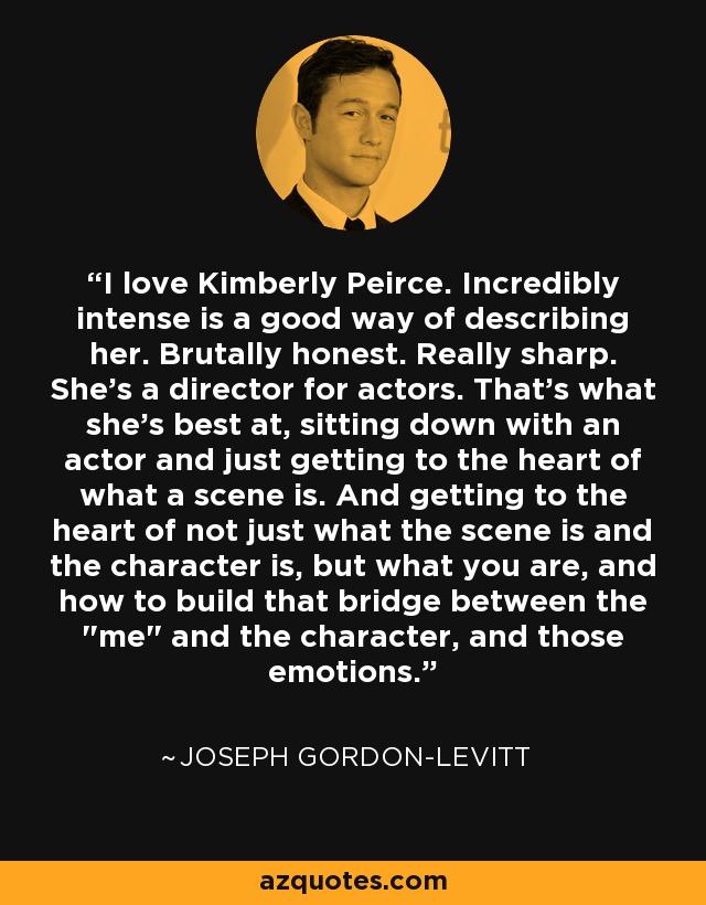 I love Kimberly Peirce. Incredibly intense is a good way of describing her. Brutally honest. Really sharp. She's a director for actors. That's what she's best at, sitting down with an actor and just getting to the heart of what a scene is. And getting to the heart of not just what the scene is and the character is, but what you are, and how to build that bridge between the 