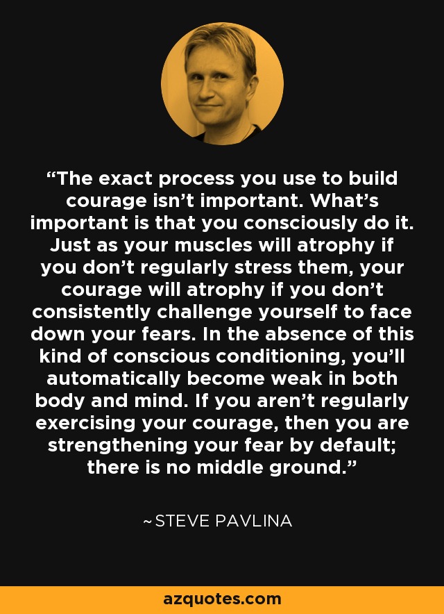 The exact process you use to build courage isn't important. What's important is that you consciously do it. Just as your muscles will atrophy if you don't regularly stress them, your courage will atrophy if you don't consistently challenge yourself to face down your fears. In the absence of this kind of conscious conditioning, you'll automatically become weak in both body and mind. If you aren't regularly exercising your courage, then you are strengthening your fear by default; there is no middle ground. - Steve Pavlina