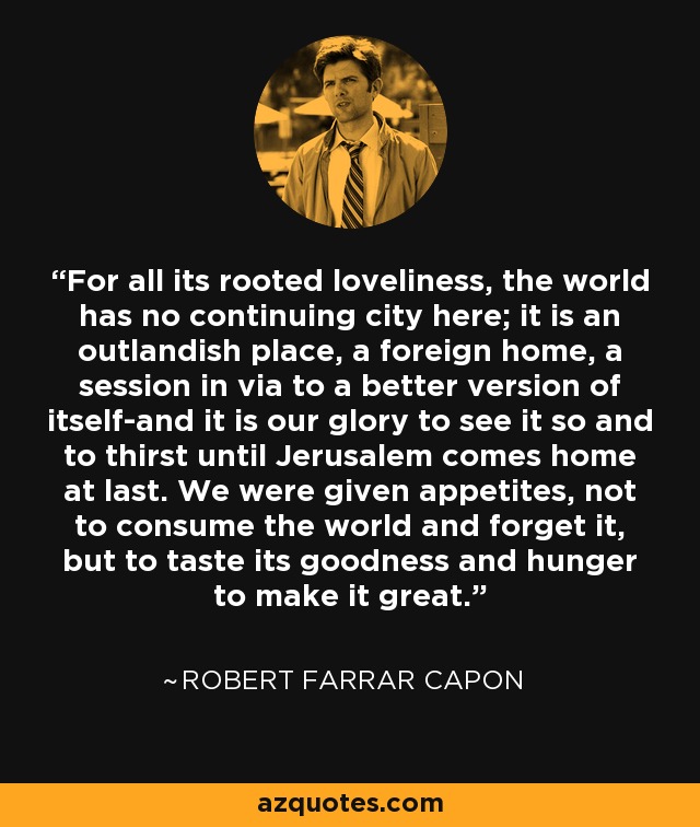 For all its rooted loveliness, the world has no continuing city here; it is an outlandish place, a foreign home, a session in via to a better version of itself-and it is our glory to see it so and to thirst until Jerusalem comes home at last. We were given appetites, not to consume the world and forget it, but to taste its goodness and hunger to make it great. - Robert Farrar Capon