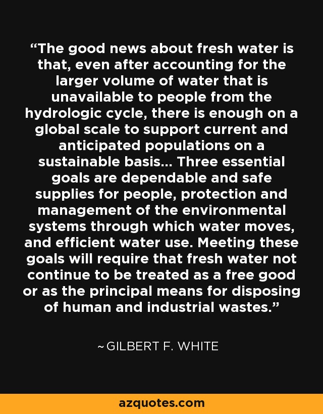 The good news about fresh water is that, even after accounting for the larger volume of water that is unavailable to people from the hydrologic cycle, there is enough on a global scale to support current and anticipated populations on a sustainable basis... Three essential goals are dependable and safe supplies for people, protection and management of the environmental systems through which water moves, and efficient water use. Meeting these goals will require that fresh water not continue to be treated as a free good or as the principal means for disposing of human and industrial wastes. - Gilbert F. White