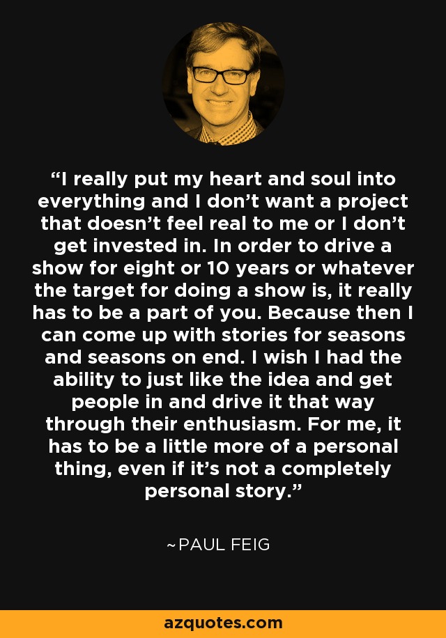 I really put my heart and soul into everything and I don't want a project that doesn't feel real to me or I don't get invested in. In order to drive a show for eight or 10 years or whatever the target for doing a show is, it really has to be a part of you. Because then I can come up with stories for seasons and seasons on end. I wish I had the ability to just like the idea and get people in and drive it that way through their enthusiasm. For me, it has to be a little more of a personal thing, even if it's not a completely personal story. - Paul Feig