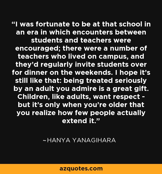 I was fortunate to be at that school in an era in which encounters between students and teachers were encouraged; there were a number of teachers who lived on campus, and they'd regularly invite students over for dinner on the weekends. I hope it's still like that: being treated seriously by an adult you admire is a great gift. Children, like adults, want respect - but it's only when you're older that you realize how few people actually extend it. - Hanya Yanagihara