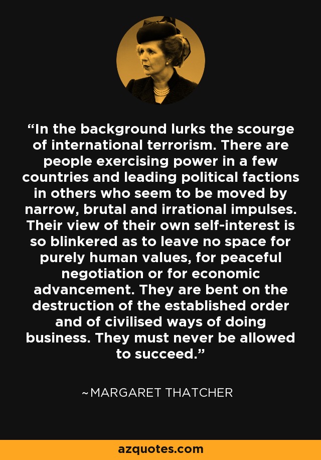 In the background lurks the scourge of international terrorism. There are people exercising power in a few countries and leading political factions in others who seem to be moved by narrow, brutal and irrational impulses. Their view of their own self-interest is so blinkered as to leave no space for purely human values, for peaceful negotiation or for economic advancement. They are bent on the destruction of the established order and of civilised ways of doing business. They must never be allowed to succeed. - Margaret Thatcher