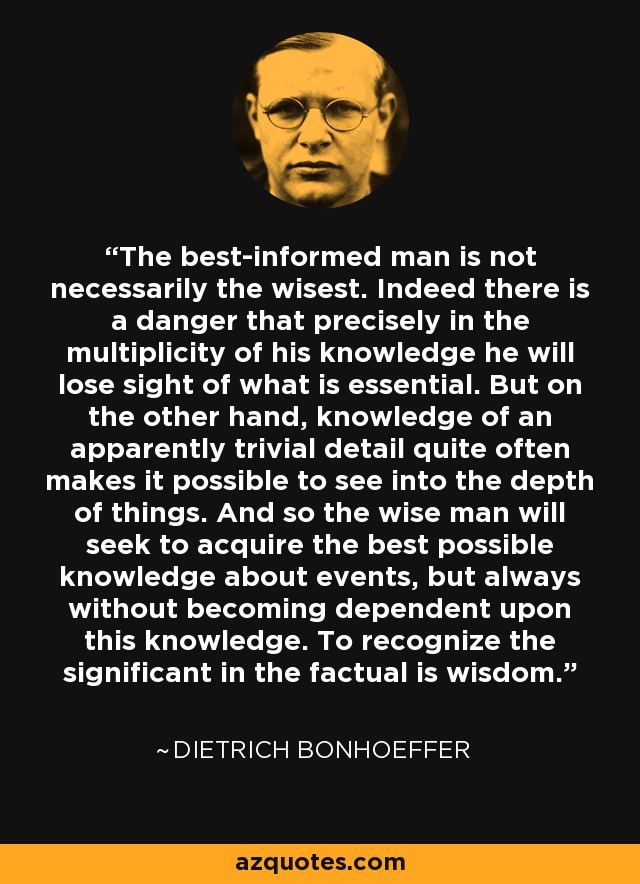 The best-informed man is not necessarily the wisest. Indeed there is a danger that precisely in the multiplicity of his knowledge he will lose sight of what is essential. But on the other hand, knowledge of an apparently trivial detail quite often makes it possible to see into the depth of things. And so the wise man will seek to acquire the best possible knowledge about events, but always without becoming dependent upon this knowledge. To recognize the significant in the factual is wisdom. - Dietrich Bonhoeffer