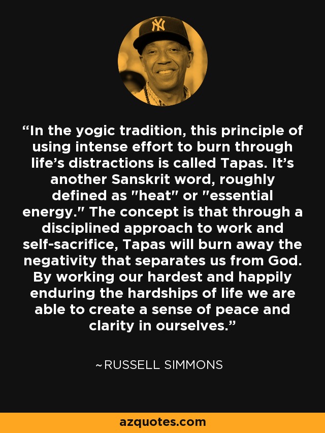 In the yogic tradition, this principle of using intense effort to burn through life's distractions is called Tapas. It's another Sanskrit word, roughly defined as 