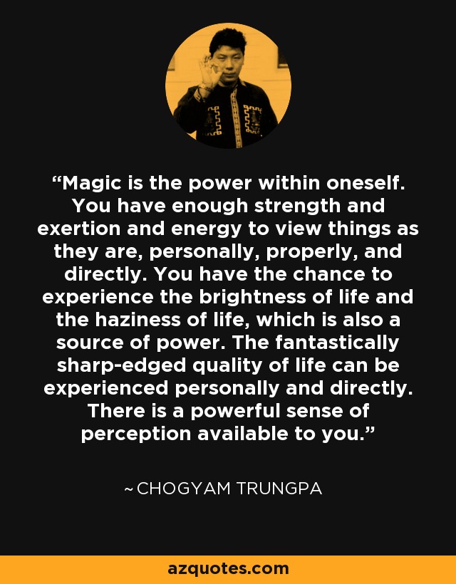 Magic is the power within oneself. You have enough strength and exertion and energy to view things as they are, personally, properly, and directly. You have the chance to experience the brightness of life and the haziness of life, which is also a source of power. The fantastically sharp-edged quality of life can be experienced personally and directly. There is a powerful sense of perception available to you. - Chogyam Trungpa