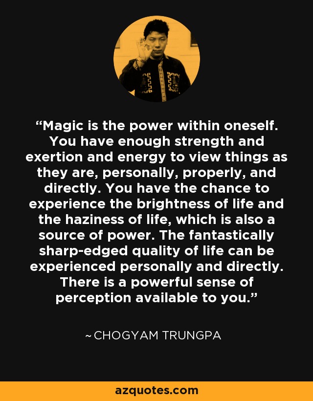 Magic is the power within oneself. You have enough strength and exertion and energy to view things as they are, personally, properly, and directly. You have the chance to experience the brightness of life and the haziness of life, which is also a source of power. The fantastically sharp-edged quality of life can be experienced personally and directly. There is a powerful sense of perception available to you. - Chogyam Trungpa