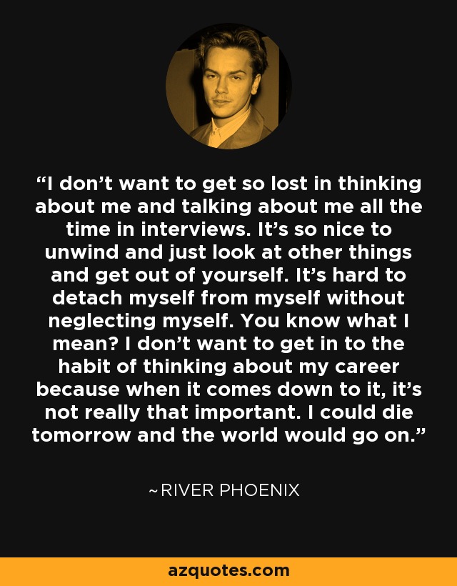 I don't want to get so lost in thinking about me and talking about me all the time in interviews. It's so nice to unwind and just look at other things and get out of yourself. It's hard to detach myself from myself without neglecting myself. You know what I mean? I don't want to get in to the habit of thinking about my career because when it comes down to it, it's not really that important. I could die tomorrow and the world would go on. - River Phoenix