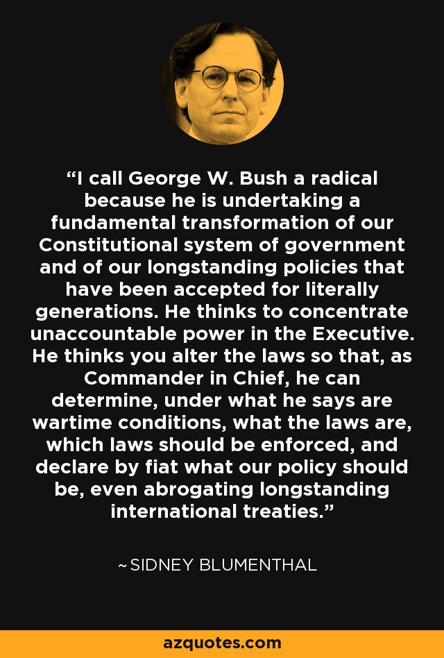 I call George W. Bush a radical because he is undertaking a fundamental transformation of our Constitutional system of government and of our longstanding policies that have been accepted for literally generations. He thinks to concentrate unaccountable power in the Executive. He thinks you alter the laws so that, as Commander in Chief, he can determine, under what he says are wartime conditions, what the laws are, which laws should be enforced, and declare by fiat what our policy should be, even abrogating longstanding international treaties. - Sidney Blumenthal