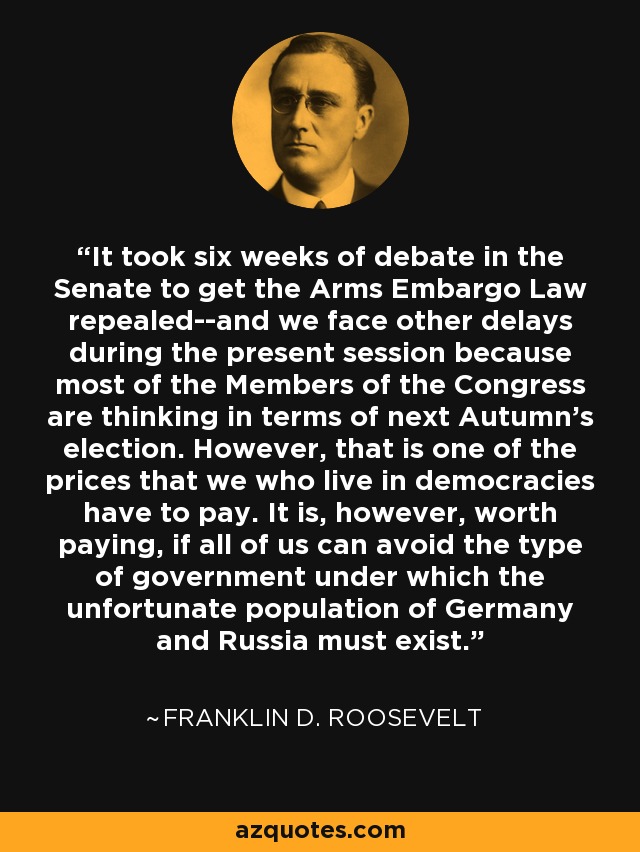 It took six weeks of debate in the Senate to get the Arms Embargo Law repealed--and we face other delays during the present session because most of the Members of the Congress are thinking in terms of next Autumn's election. However, that is one of the prices that we who live in democracies have to pay. It is, however, worth paying, if all of us can avoid the type of government under which the unfortunate population of Germany and Russia must exist. - Franklin D. Roosevelt