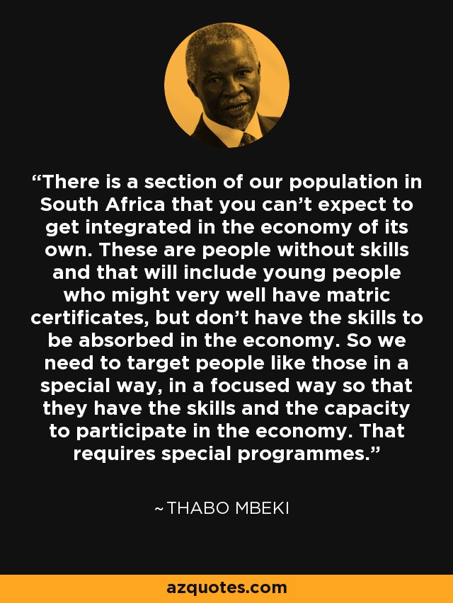 There is a section of our population in South Africa that you can't expect to get integrated in the economy of its own. These are people without skills and that will include young people who might very well have matric certificates, but don't have the skills to be absorbed in the economy. So we need to target people like those in a special way, in a focused way so that they have the skills and the capacity to participate in the economy. That requires special programmes. - Thabo Mbeki