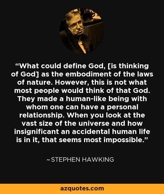 What could define God, [is thinking of God] as the embodiment of the laws of nature. However, this is not what most people would think of that God. They made a human-like being with whom one can have a personal relationship. When you look at the vast size of the universe and how insignificant an accidental human life is in it, that seems most impossible. - Stephen Hawking