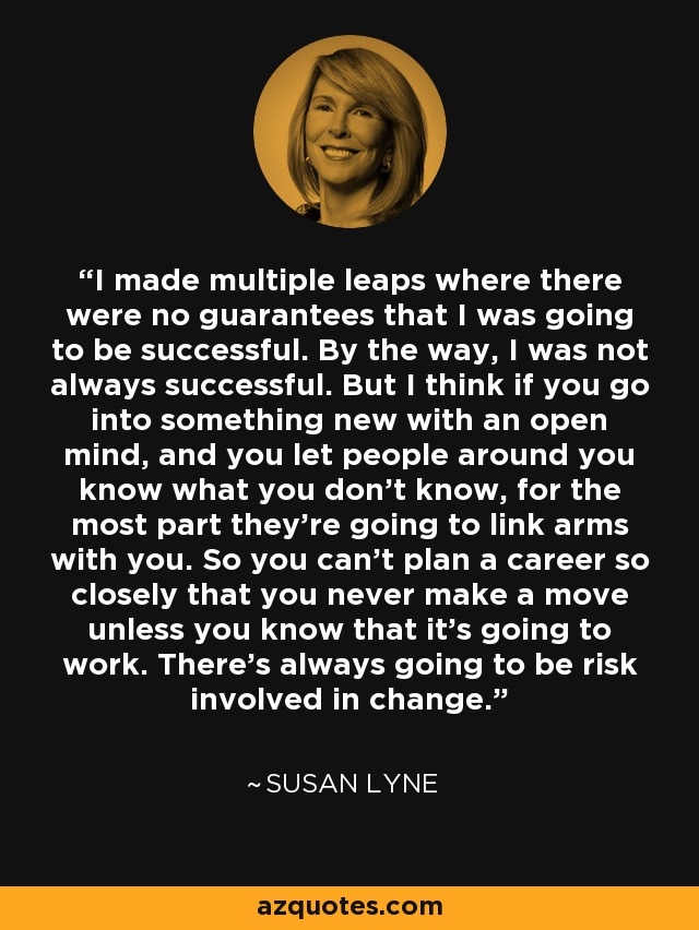 I made multiple leaps where there were no guarantees that I was going to be successful. By the way, I was not always successful. But I think if you go into something new with an open mind, and you let people around you know what you don't know, for the most part they're going to link arms with you. So you can't plan a career so closely that you never make a move unless you know that it's going to work. There's always going to be risk involved in change. - Susan Lyne