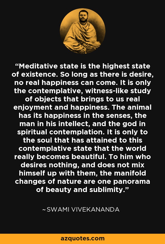 Meditative state is the highest state of existence. So long as there is desire, no real happiness can come. It is only the contemplative, witness-like study of objects that brings to us real enjoyment and happiness. The animal has its happiness in the senses, the man in his intellect, and the god in spiritual contemplation. It is only to the soul that has attained to this contemplative state that the world really becomes beautiful. To him who desires nothing, and does not mix himself up with them, the manifold changes of nature are one panorama of beauty and sublimity. - Swami Vivekananda