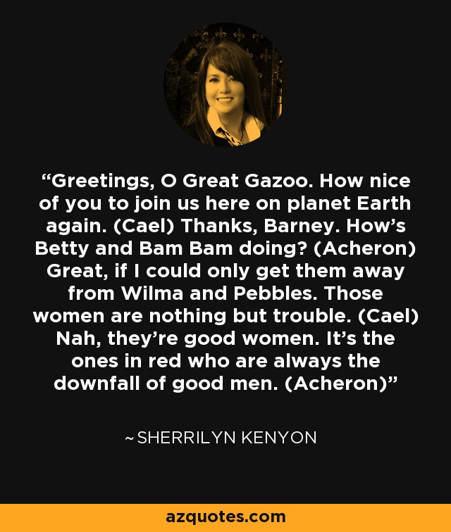 Greetings, O Great Gazoo. How nice of you to join us here on planet Earth again. (Cael) Thanks, Barney. How’s Betty and Bam Bam doing? (Acheron) Great, if I could only get them away from Wilma and Pebbles. Those women are nothing but trouble. (Cael) Nah, they’re good women. It’s the ones in red who are always the downfall of good men. (Acheron) - Sherrilyn Kenyon
